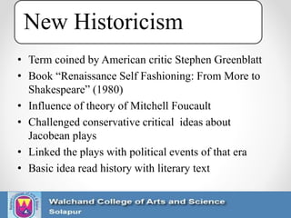 New Historicism
• Term coined by American critic Stephen Greenblatt
• Book “Renaissance Self Fashioning: From More to
Shakespeare” (1980)
• Influence of theory of Mitchell Foucault
• Challenged conservative critical ideas about
Jacobean plays
• Linked the plays with political events of that era
• Basic idea read history with literary text
 