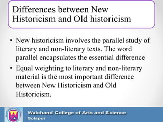 Differences between New
Historicism and Old historicism
• New historicism involves the parallel study of
literary and non-literary texts. The word
parallel encapsulates the essential difference
• Equal weighting to literary and non-literary
material is the most important difference
between New Historicism and Old
Historicism.
 