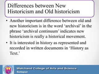 Differences between New
Historicism and Old historicism
• Another important difference between old and
new historicism is in the word ‘archival’ in the
phrase ‘archival continuum’ indicates new
historicism is really a historical movement.
• It is interested in history as represented and
recorded in written documents in ‘History as
Text.’
 