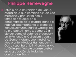    Estudió en la Universidad de Gante,
    etapa en la que combinó estudios de
    medicina y psiquiatría con su
    formación musical en el
    conservatorio de la ciudad, donde el
    habitual acompañante al piano de
    Yehudi Menuhin, Marcel Gazelle, fue
    su profesor. Al tiempo, comenzó a
    ejercer como director de orquesta y
    en 1970 fundó el Collegium Vocale
    de Gante, y abandonó medicina.
    Muy pronto, Nikolaus Harnoncourt y
    Gustav Leonhardt lo invitaron a él y a
    su Collegium Vocale a unirse a ellos
    en la grabación de todas las
    cantatas de Bach.
 