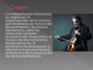    La interpretación historicista
    se originó en la
    interpretación de la música
    del Medioevo, la música del
    Renacimiento y la música
    del Barroco, pero ha
    abarcado también
    la música del Clasicismo y la
    música del Romanticismo.
    Recientemente, el
    fenómeno ha empezado a
    afectar a la escena teatral,
    a instancia de la producción
    de ópera del Barroco.
 