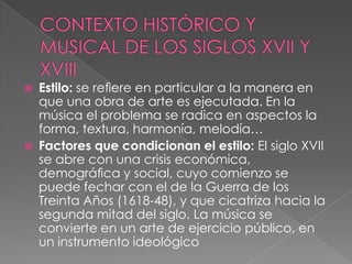    Estilo: se reﬁere en particular a la manera en
    que una obra de arte es ejecutada. En la
    música el problema se radica en aspectos la
    forma, textura, harmonía, melodía…
   Factores que condicionan el estilo: El siglo XVII
    se abre con una crisis económica,
    demográﬁca y social, cuyo comienzo se
    puede fechar con el de la Guerra de los
    Treinta Años (1618-48), y que cicatriza hacia la
    segunda mitad del siglo. La música se
    convierte en un arte de ejercicio público, en
    un instrumento ideológico
 