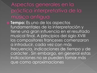    Tempo: Es uno de los aspectos
    fundamentales de la interpretación y
    tiene una gran influencia en el resultado
    musical final. A principios del siglo XVIII
    los compositores franceses comenzaron
    a introducir, cada vez con más
    frecuencia, indicaciones de tiempo y de
    carácter . Sin embargo, en general estas
    indicaciones no se pueden tomar más
    que como aproximaciones
 