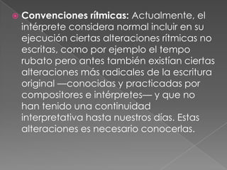    Convenciones rítmicas: Actualmente, el
    intérprete considera normal incluir en su
    ejecución ciertas alteraciones rítmicas no
    escritas, como por ejemplo el tempo
    rubato pero antes también existían ciertas
    alteraciones más radicales de la escritura
    original —conocidas y practicadas por
    compositores e intérpretes— y que no
    han tenido una continuidad
    interpretativa hasta nuestros días. Estas
    alteraciones es necesario conocerlas.
 