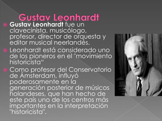  Gustav Leonhardt fue un
  clavecinista, musicólogo,
  profesor, director de orquesta y
  editor musical neerlandés.
 Leonhardt está considerado uno
  de los pioneros en el "movimiento
  historicista“
 Como profesor del Conservatorio
  de Ámsterdam, influyó
  poderosamente en la
  generación posterior de músicos
  holandeses, que han hecho de
  este país uno de los centros más
  importantes en la interpretación
  "historicista".
 