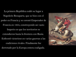 La primera República cedió su lugar a Napoleón Bonaparte, que se hizo con el poder en Francia y se coronó Emperador de Francia en 1804, construyendo un vasto Imperio en que los territorios se extendieron hasta la frontera con Rusia.  Enfrentó victorioso en varias guerras a las coaliciones rivales. Finalmente fue derrotado por la Europa entera coaligada.  