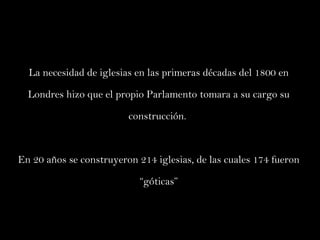 La necesidad de iglesias en las primeras décadas del 1800 en Londres hizo que el propio Parlamento tomara a su cargo su construcción.  En 20 años se construyeron 214 iglesias, de las cuales 174 fueron “góticas” 