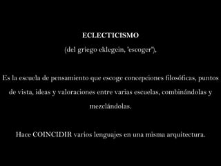 ECLECTICISMO (del griego eklegein, 'escoger'),  Es la escuela de pensamiento que escoge concepciones filosóficas, puntos de vista, ideas y valoraciones entre varias escuelas, combinándolas y mezclándolas. Hace COINCIDIR varios lenguajes en una misma arquitectura. 