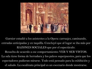 Garnier estudió a los asistentes a la Opera: carruajes, caminando, entradas anticipadas y en taquilla. Concluyó que al lugar se iba más por RAZONES SOCIALES que por el espectáculo. Resuelta de acuerdo a ese comportamiento: VER Y SER VISTOS. La sala tiene forma de herradura y los palcos superpuestos, para que los espectadores pudieran mirarse. Todo está pensado para la exhibición y el saludo. La escalinata principal es un escenario donde mostrarse. 