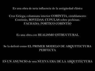 Es una obra de neta influencia de la antigüedad clásica Cruz Griega; columnata interior CORINTIA, entablamento Continúo, BOVEDAS, CUPULAS sobre pechinas. FACHADA: PORTICO CORINTIO Es una obra con REALISMO ESTRUCTURAL Se la definió como EL PRIMER MODELO DE ARQUITECTURA PERFECTA ES UN ANUNCIO de una NUEVA ERA DE LA ARQUITECTURA 
