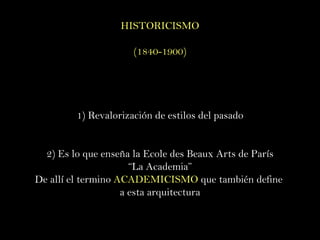 HISTORICISMO (1840-1900) 1) Revalorización de estilos del pasado 2) Es lo que enseña la Ecole des Beaux Arts de París “ La Academia” De allí el termino  ACADEMICISMO  que también define  a esta arquitectura 