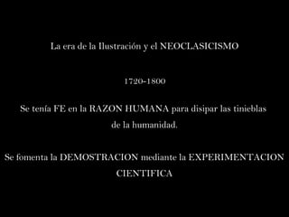 La era de la Ilustración y el NEOCLASICISMO 1720-1800 Se tenía FE en la RAZON HUMANA para disipar las tinieblas  de la humanidad. Se fomenta la DEMOSTRACION mediante la EXPERIMENTACION CIENTIFICA 