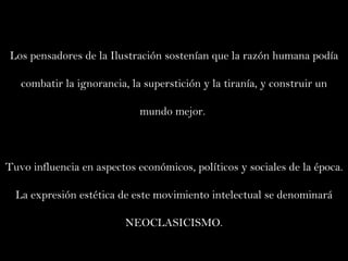 Los pensadores de la Ilustración sostenían que la razón humana podía combatir la ignorancia, la superstición y la tiranía, y construir un mundo mejor.  Tuvo influencia en aspectos económicos, políticos y sociales de la época. La expresión estética de este movimiento intelectual se denominará NEOCLASICISMO. 