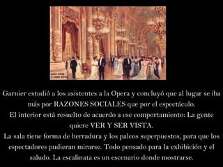 Garnier estudió a los asistentes a la Opera y concluyó que al lugar se iba más por RAZONES SOCIALES que por el espectáculo. El interior está resuelto de acuerdo a ese comportamiento: La gente quiere VER Y SER VISTA. La sala tiene forma de herradura y los palcos superpuestos, para que los espectadores pudieran mirarse. Todo pensado para la exhibición y el saludo. La escalinata es un escenario donde mostrarse. 