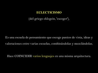 ECLECTICISMO (del griego eklegein, 'escoger'),  Es una escuela de pensamiento que escoge puntos de vista, ideas y valoraciones entre varias escuelas, combinándolas y mezclándolas. Hace COINCIDIR  varios lenguajes  en una misma arquitectura. 