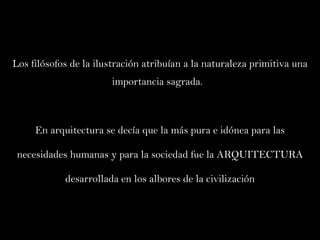 Los filósofos de la ilustración atribuían a la naturaleza primitiva una importancia sagrada.  En arquitectura se decía que la más pura e idónea para las necesidades humanas y para la sociedad fue la ARQUITECTURA desarrollada en los albores de la civilización 