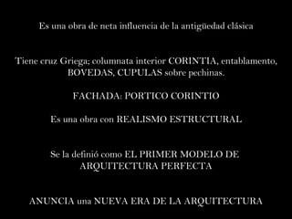 Es una obra de neta influencia de la antigüedad clásica Tiene cruz Griega; columnata interior CORINTIA, entablamento, BOVEDAS, CUPULAS sobre pechinas. FACHADA: PORTICO CORINTIO Es una obra con REALISMO ESTRUCTURAL Se la definió como EL PRIMER MODELO DE  ARQUITECTURA PERFECTA ANUNCIA una NUEVA ERA DE LA ARQUITECTURA 