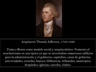 Arquitecto Thomás Jefferson, 1743-1826 Toma a Roma como modelo social y arquitectónico. Fomento el neoclasicismo en una época en que se necesitaban numerosos edificios para la administración y el gobierno: capitolios, casas de gobierno, universidades, escuelas, bancos, bibliotecas, tribunales, municipios, hospitales, iglesias, carceles, clubes- 