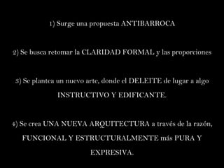 1 )  Surge una propuesta ANTIBARROCA 2) Se busca retomar la CLARIDAD FORMAL y las proporciones 3) Se plantea un nuevo arte, donde el DELEITE de lugar a algo INSTRUCTIVO Y EDIFICANTE. 4) Se crea UNA NUEVA ARQUITECTURA a través de la razón, FUNCIONAL Y ESTRUCTURALMENTE más PURA Y EXPRESIVA. 