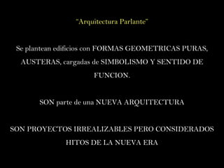 “ Arquitectura Parlante” Se plantean edificios con FORMAS GEOMETRICAS PURAS, AUSTERAS, cargadas de SIMBOLISMO Y SENTIDO DE FUNCION. SON parte de una NUEVA ARQUITECTURA SON PROYECTOS IRREALIZABLES PERO CONSIDERADOS HITOS DE LA NUEVA ERA 