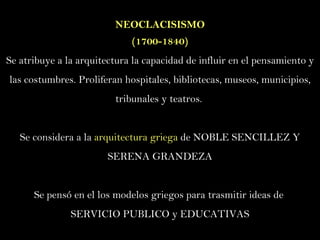 NEOCLACISISMO ( 1700-1840) Se atribuye a la arquitectura la capacidad de influir en el pensamiento y las costumbres. Proliferan hospitales, bibliotecas, museos, municipios, tribunales y teatros.  Se considera a la  arquitectura griega  de NOBLE SENCILLEZ Y SERENA GRANDEZA Se pensó en el los modelos griegos para trasmitir ideas de  SERVICIO PUBLICO y EDUCATIVAS 