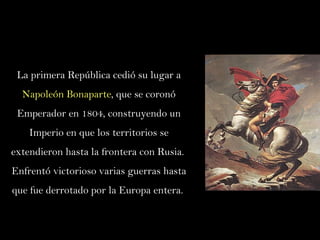 La primera República cedió su lugar a  Napoleón Bonaparte , que se coronó Emperador en 1804, construyendo un Imperio en que los territorios se extendieron hasta la frontera con Rusia.  Enfrentó victorioso varias guerras hasta que fue derrotado por la Europa entera.  