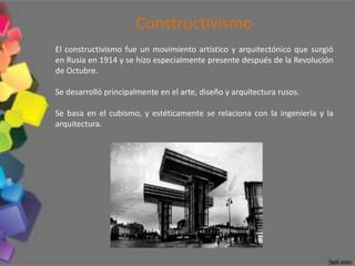 Constructivismo
El constructivismo fue un movimiento artístico y arquitectónico que surgió
en Rusia en 1914 y se hizo especialmente presente después de la Revolución
de Octubre.

Se desarrolló principalmente en el arte, diseño y arquitectura rusos.

Se basa en el cubismo, y estéticamente se relaciona con la ingeniería y la
arquitectura.
 