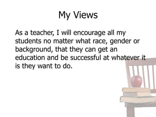 My Views	As a teacher, I will encourage all my students no matter what race, gender or background, that they can get an education and be successful at whatever it is they want to do. 