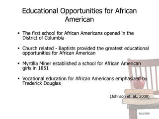 9/13/2009Educational Opportunities for African AmericanThe first school for African Americans opened in the District of ColumbiaChurch related - Baptists provided the greatest educational opportunities for African AmericanMyrtilla Miner established a school for African American girls in 1851Vocational education for African Americans emphasized by Frederick Douglas(Johnson et. al., 2008)