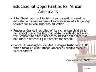 9/13/2009Educational Opportunities for African AmericansJohn Chavis was sent to Princeton to see if he could be educated – he was successful and represented a huge step forward for African American educationPrudence Crandall recruited African American children to her school due to the fact that white parents did not want their children to attend her school based on the fact that one African American girl attended the schoolBooker T. Washington founded Tuskegee Institute in 1880 with a focus on what African Americans needed to be a part of society(Johnson et. al., 2008)