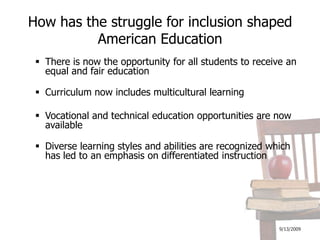 9/13/2009How has the struggle for inclusion shaped American EducationThere is now the opportunity for all students to receive an equal and fair education Curriculum now includes multicultural learningVocational and technical education opportunities are now availableDiverse learning styles and abilities are recognized which has led to an emphasis on differentiated instruction 