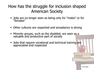 9/13/2009How has the struggle for inclusion shaped American SocietyJobs are no longer seen as being only for “males” or for “females”Other cultures are respected and acceptance is strongMinority groups, such as the disabled, are seen as a valuable and productive part of societyJobs that require vocational and technical training are appreciated and respected
