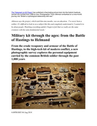 The Telegraph (a UK Paper) has published a fascinating picture look into the historic loadouts carried into combat from 1066 to now. Photographer Thom Atkinson embarked on a nine-month journey into “Britain’s mythological relationship with war:” Atkinson says the project, which took him nine months, was an education. ‘I’ve never been a soldier. It’s difficult to look in on a subject like this and completely understand it. I wanted it to be about people. Watching everything unfold, I begin to feel that we really are the same creatures with the same fundamental needs.’ 
Military kit through the ages: from the Battle of Hastings to Helmand 
From the crude weaponry and armour of the Battle of Hastings, to the high-tech kit of modern conflict, a new photographic survey explores the personal equipment carried by the common British soldier through the past 1,000 years 
4:49PM BST 04 Aug 2014  