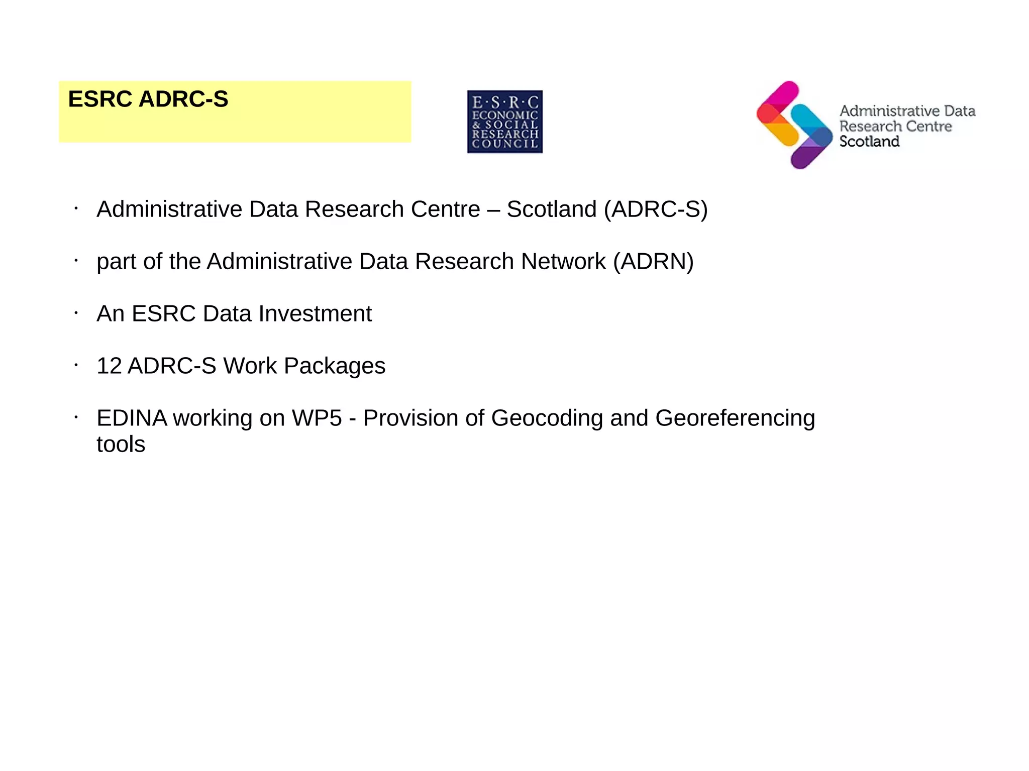 ESRC ADRC-S • Administrative Data Research Centre – Scotland (ADRC-S) • part of the Administrative Data Research Network (ADRN) • An ESRC Data Investment • 12 ADRC-S Work Packages • EDINA working on WP5 - Provision of Geocoding and Georeferencing tools 