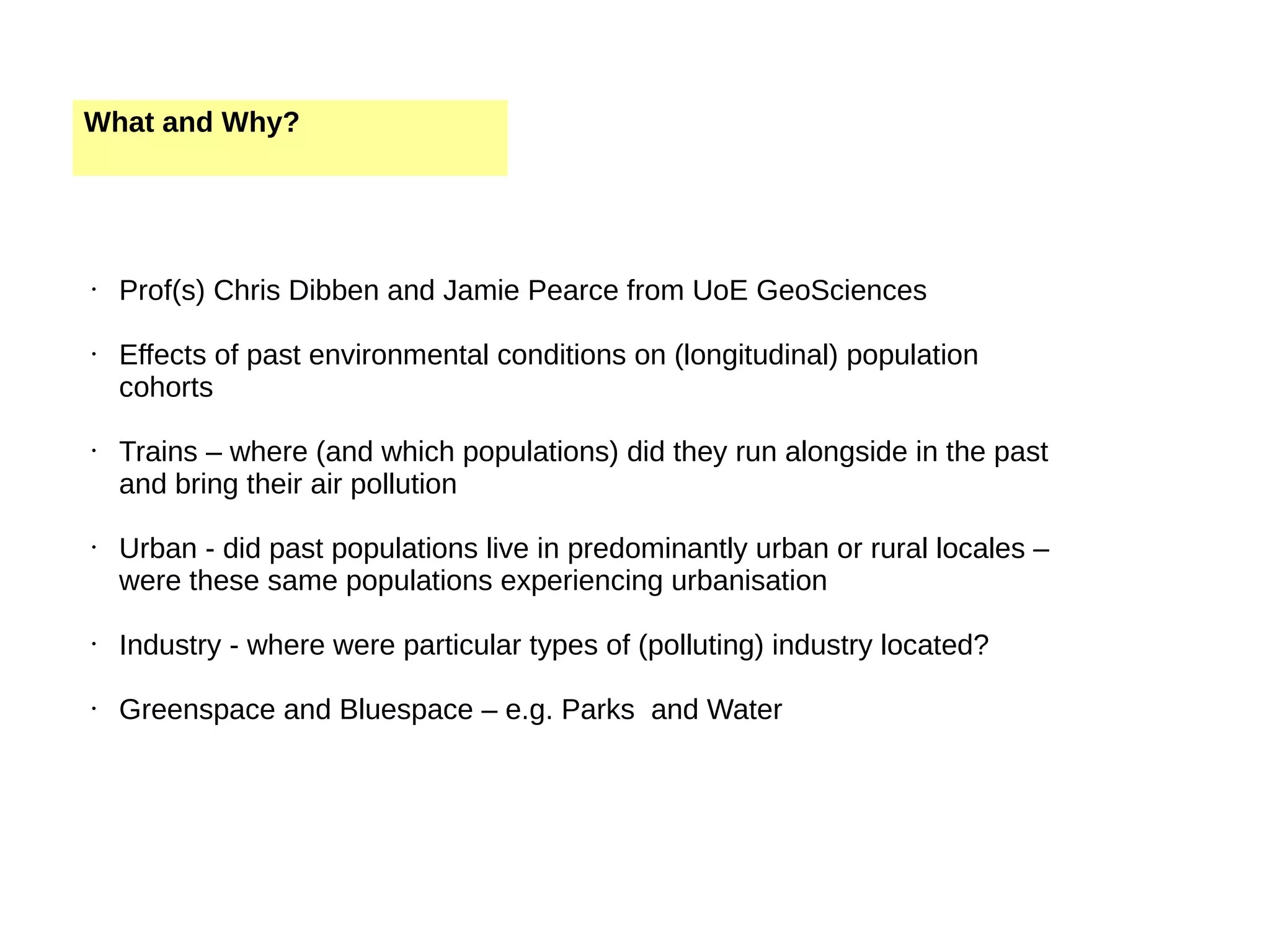 What and Why? • Prof(s) Chris Dibben and Jamie Pearce from UoE GeoSciences • Effects of past environmental conditions on (longitudinal) population cohorts • Trains – where (and which populations) did they run alongside in the past and bring their air pollution • Urban - did past populations live in predominantly urban or rural locales – were these same populations experiencing urbanisation • Industry - where were particular types of (polluting) industry located? • Greenspace and Bluespace – e.g. Parks and Water 