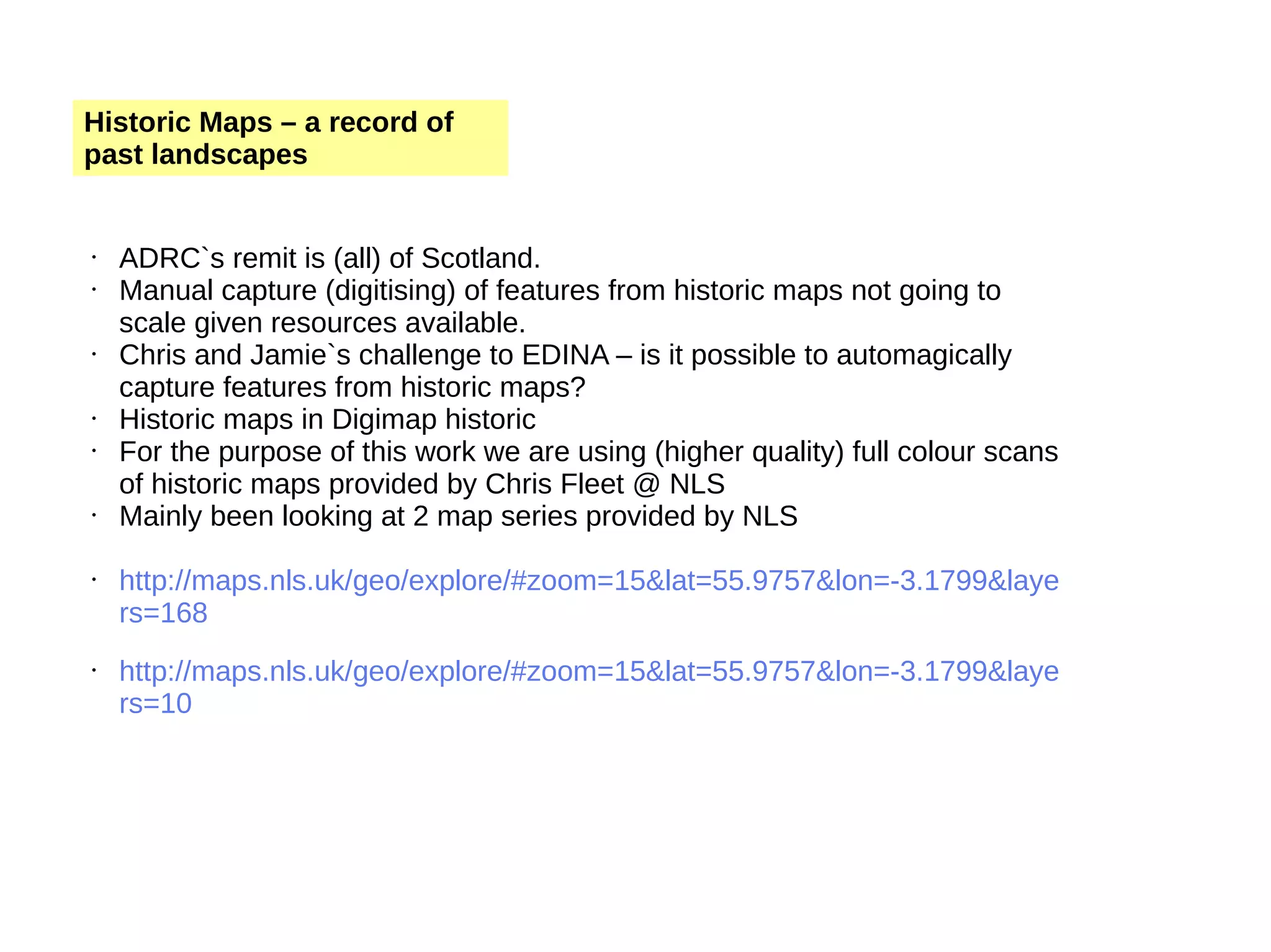 Historic Maps – a record of past landscapes • ADRC`s remit is (all) of Scotland. • Manual capture (digitising) of features from historic maps not going to scale given resources available. • Chris and Jamie`s challenge to EDINA – is it possible to automagically capture features from historic maps? • Historic maps in Digimap historic • For the purpose of this work we are using (higher quality) full colour scans of historic maps provided by Chris Fleet @ NLS • Mainly been looking at 2 map series provided by NLS • http://maps.nls.uk/geo/explore/#zoom=15&lat=55.9757&lon=-3.1799&laye rs=168 • http://maps.nls.uk/geo/explore/#zoom=15&lat=55.9757&lon=-3.1799&laye rs=10 