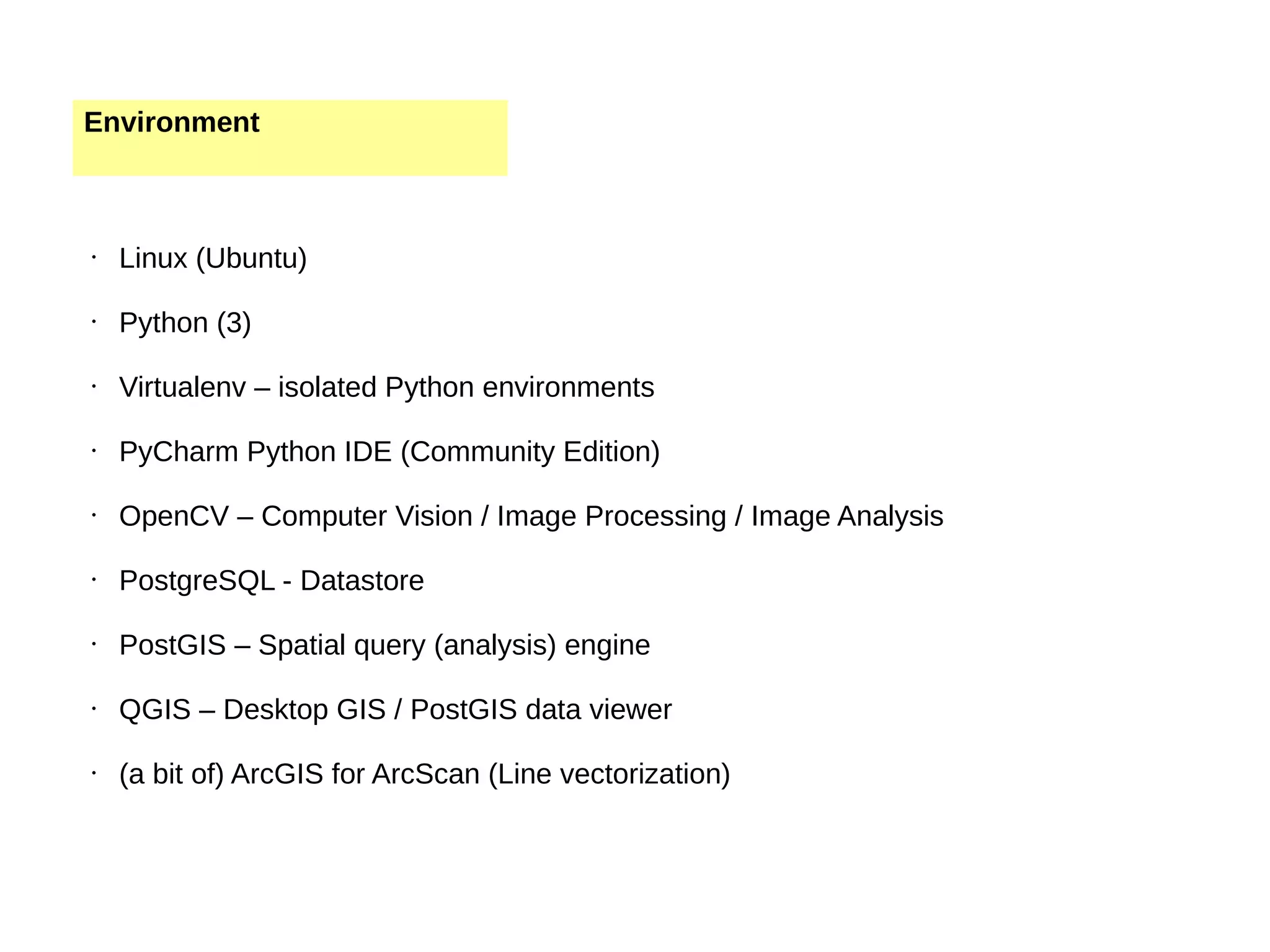 Environment • Linux (Ubuntu) • Python (3) • Virtualenv – isolated Python environments • PyCharm Python IDE (Community Edition) • OpenCV – Computer Vision / Image Processing / Image Analysis • PostgreSQL - Datastore • PostGIS – Spatial query (analysis) engine • QGIS – Desktop GIS / PostGIS data viewer • (a bit of) ArcGIS for ArcScan (Line vectorization) 