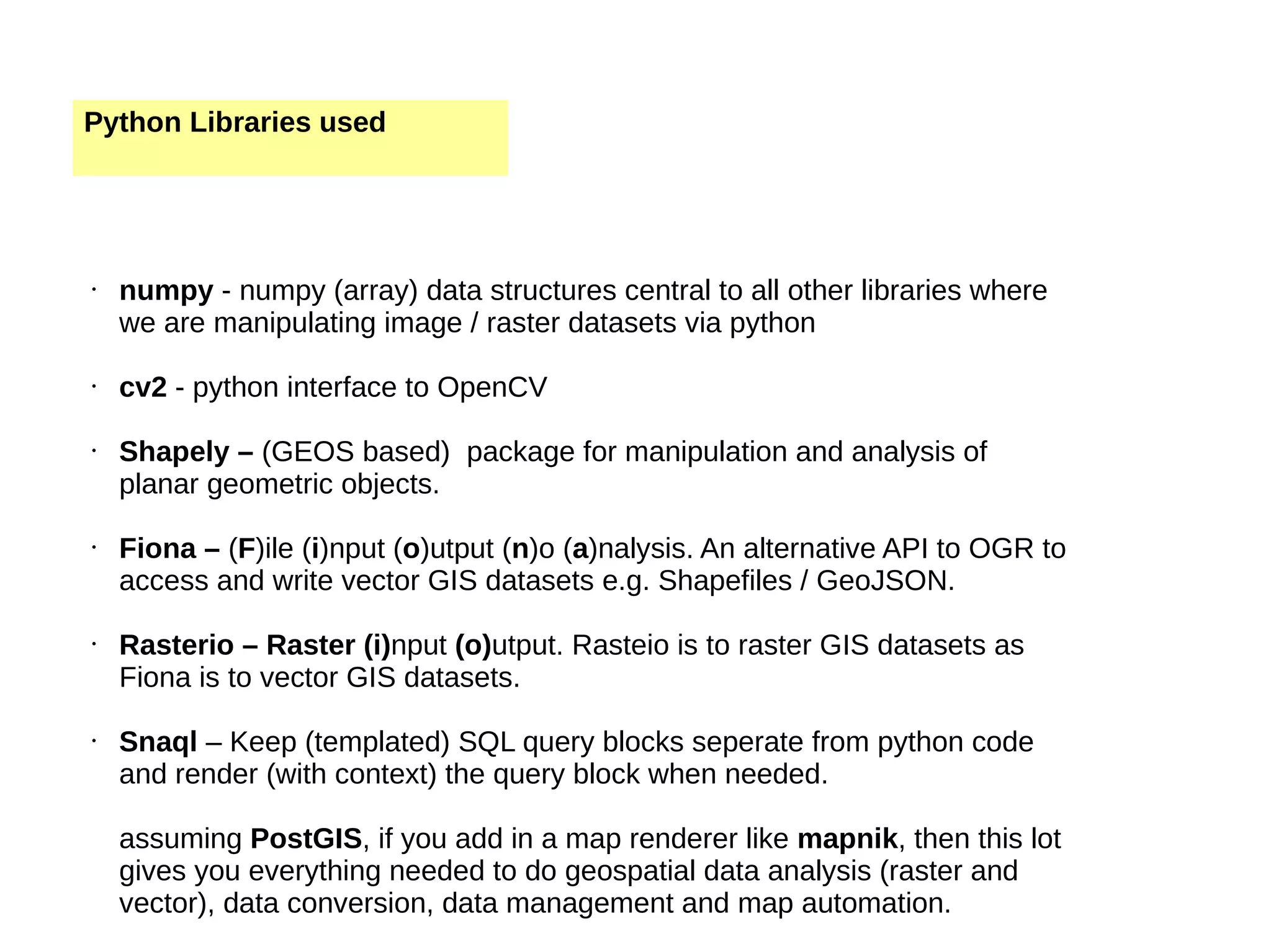 Python Libraries used • numpy - numpy (array) data structures central to all other libraries where we are manipulating image / raster datasets via python • cv2 - python interface to OpenCV • Shapely – (GEOS based) package for manipulation and analysis of planar geometric objects. • Fiona – (F)ile (i)nput (o)utput (n)o (a)nalysis. An alternative API to OGR to access and write vector GIS datasets e.g. Shapefiles / GeoJSON. • Rasterio – Raster (i)nput (o)utput. Rasteio is to raster GIS datasets as Fiona is to vector GIS datasets. • Snaql – Keep (templated) SQL query blocks seperate from python code and render (with context) the query block when needed. assuming PostGIS, if you add in a map renderer like mapnik, then this lot gives you everything needed to do geospatial data analysis (raster and vector), data conversion, data management and map automation. 