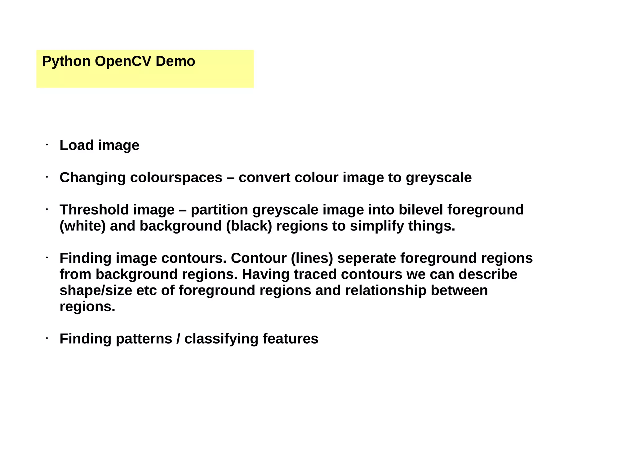Python OpenCV Demo • Load image • Changing colourspaces – convert colour image to greyscale • Threshold image – partition greyscale image into bilevel foreground (white) and background (black) regions to simplify things. • Finding image contours. Contour (lines) seperate foreground regions from background regions. Having traced contours we can describe shape/size etc of foreground regions and relationship between regions. • Finding patterns / classifying features 