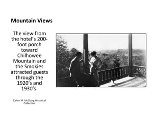Mountain Views

 The view from
the hotel’s 200-
   foot porch
     toward
   Chilhowee
 Mountain and
  the Smokies
attracted guests
  through the
   1920’s and
     1930’s.
Calvin M. McClung Historical
         Collection
 