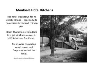 Montvale Hotel Kitchens
 The hotel was known for its
excellent food – especially its
homemade bread and chicken
             pie.

Roxie Thompson recalled her
 first job at Montvale was to
  kill 25 chickens for dinner.

      Meals were cooked on
         wood stoves and
      fireplaces heated the
              hotel.
       Calvin M. McClung Historical Collection
 