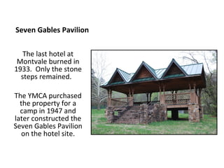 Seven Gables Pavilion

   The last hotel at
 Montvale burned in
1933. Only the stone
  steps remained.

The YMCA purchased
  the property for a
  camp in 1947 and
later constructed the
Seven Gables Pavilion
   on the hotel site.
 