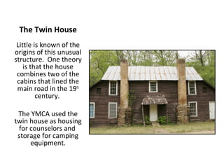 The Twin House
 Little is known of the
origins of this unusual
structure. One theory
    is that the house
 combines two of the
 cabins that lined the
 main road in the 19th
         century.

 The YMCA used the
twin house as housing
 for counselors and
 storage for camping
     equipment.
 