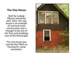 The Clay House
    Built by Ludwig
   Pflanze sometime
  after 1911, the clay
 house is an example
   of rammed earth
  construction and is
 thought to be one of
the first such buildings
east of the Mississippi.

 The clay house was
used by the YMCA as
  housing for camp
    counselors.
 
