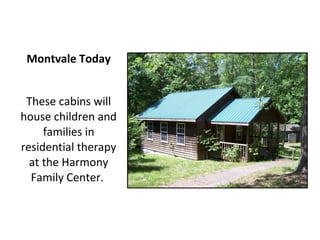 Montvale Today


 These cabins will
house children and
     families in
residential therapy
  at the Harmony
  Family Center.
 