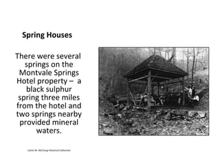 Spring Houses

There were several
   springs on the
 Montvale Springs
Hotel property – a
   black sulphur
 spring three miles
from the hotel and
two springs nearby
 provided mineral
      waters.

   Calvin M. McClung Historical Collection
 