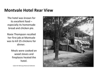 Montvale Hotel Rear View The hotel was known for its excellent food – especially its homemade bread and chicken pie.  Roxie Thompson recalled her first job at Montvale was to kill 25 chickens for dinner.  Meals were cooked on wood stoves and fireplaces heated the hotel. Calvin M. McClung Historical Collection 