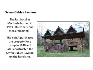 Seven Gables Pavilion The last hotel at Montvale burned in 1933.  Only the stone steps remained.  The YMCA purchased the property for a camp in 1948 and later constructed the Seven Gables Pavilion on the hotel site. 