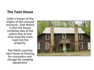 The Twin House Little is known of the origins of this unusual structure.  One theory is that the house combines two of the cabins that at one time lined the main road into the property. The YMCA used the twin house as housing for counselors and  storage for camping equipment. 
