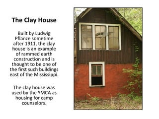 The Clay House Built by Ludwig Pflanze sometime after 1911, the clay house is an example of rammed earth construction and is thought to be one of the first such buildings east of the Mississippi. The clay house was used by the YMCA as housing for camp counselors. 